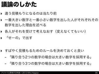 アジャイル開発手法特論 © 2013 Miho Nagase
議論のしかた
‣ 違う見積もりになるのは当たり前
‣ 一番大きい数字と一番小さい数字を出した人がそれぞれその
数字を出した理由を述べる
‣ 各人がそれを受けて考えなおす（変えなくてもいい）
‣ 「せーの」で出す
‣ すばやく見積もるためのルールを決めておくと良い
- 「隣り合う2つの数字の場合は大きい数字を採用する」
- 「隣り合う3つの数字の場合は大きい数字を採用する」
86
 