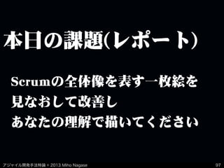 アジャイル開発手法特論 © 2013 Miho Nagase
本日の課題(レポート)
97
Scrumの全体像を表す一枚絵を
見なおして改善し
あなたの理解で描いてください
 
