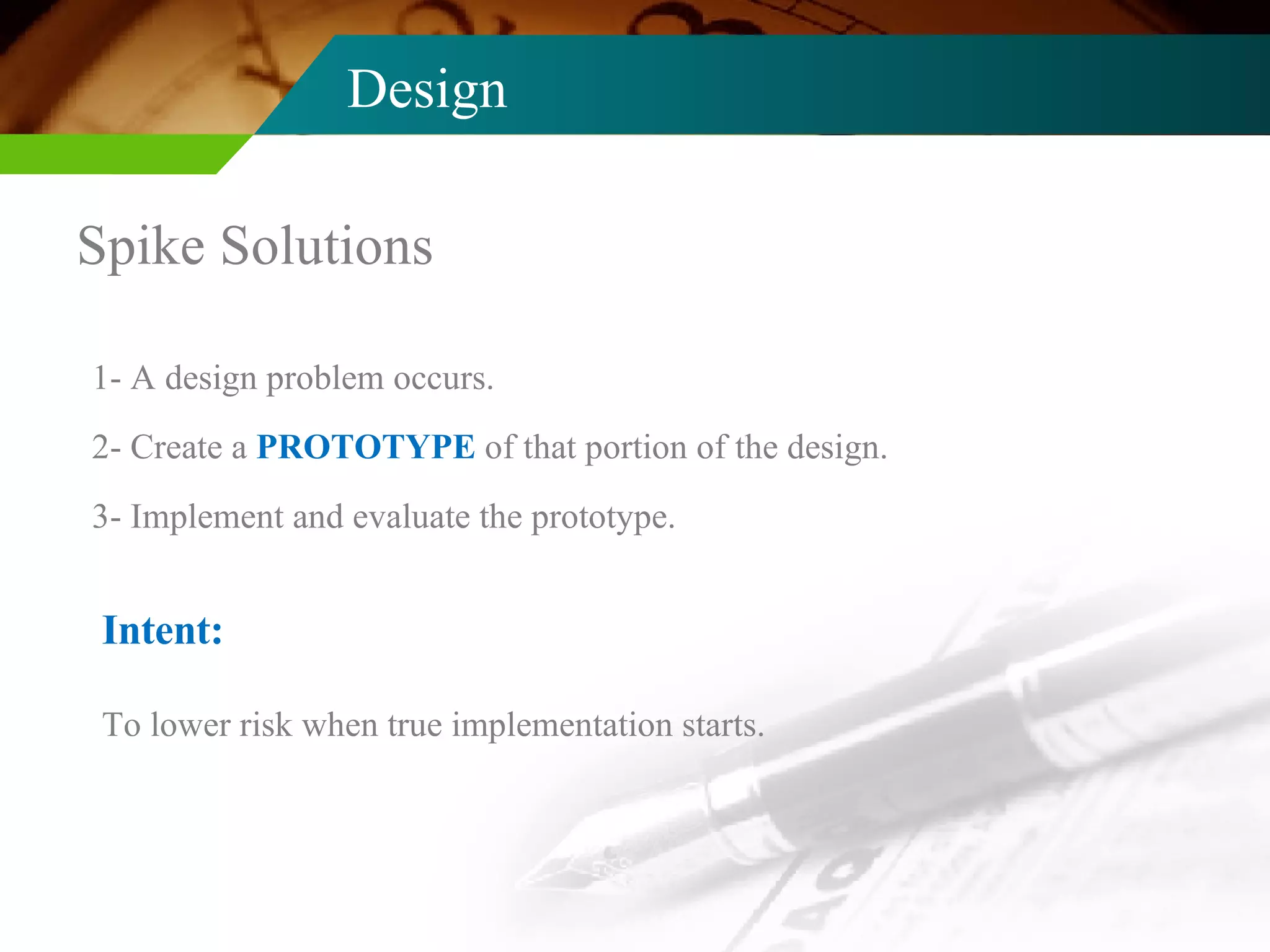 Design Spike Solutions 1- A design problem occurs. 2- Create a  PROTOTYPE  of that portion of the design. 3- Implement and evaluate the prototype. Intent: To lower risk when true implementation starts. 