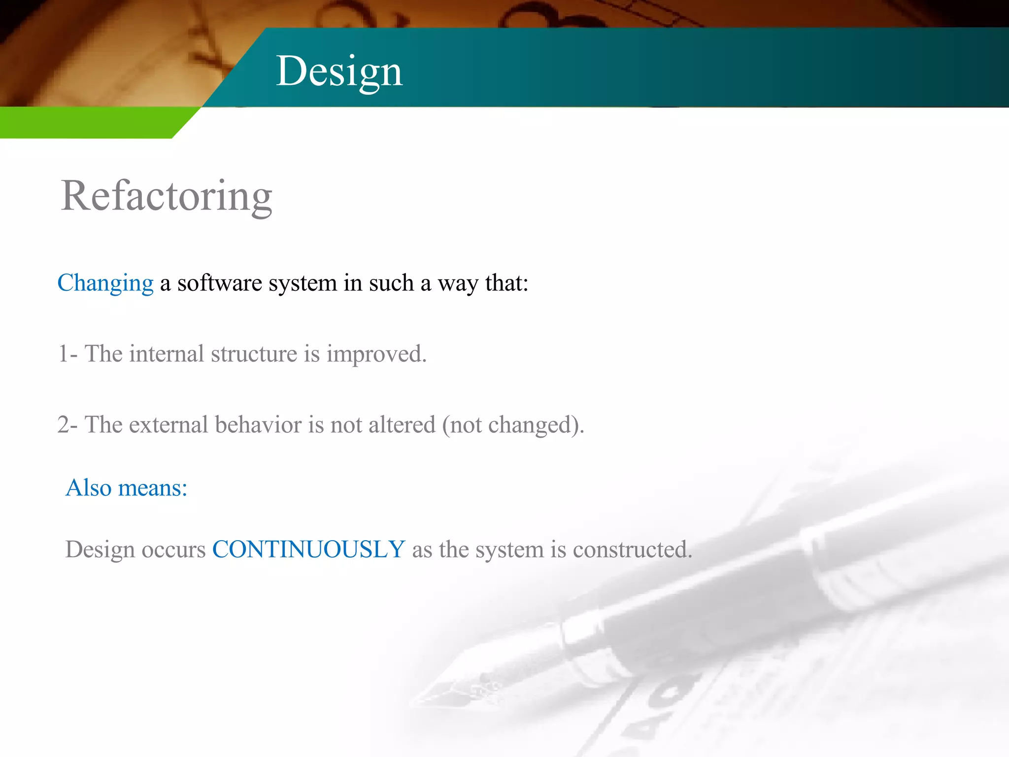 Design Refactoring Changing  a software system in such a way that: 1- The internal structure is improved. 2- The external behavior is not altered (not changed). Design occurs  CONTINUOUSLY  as the system is constructed. Also means: 