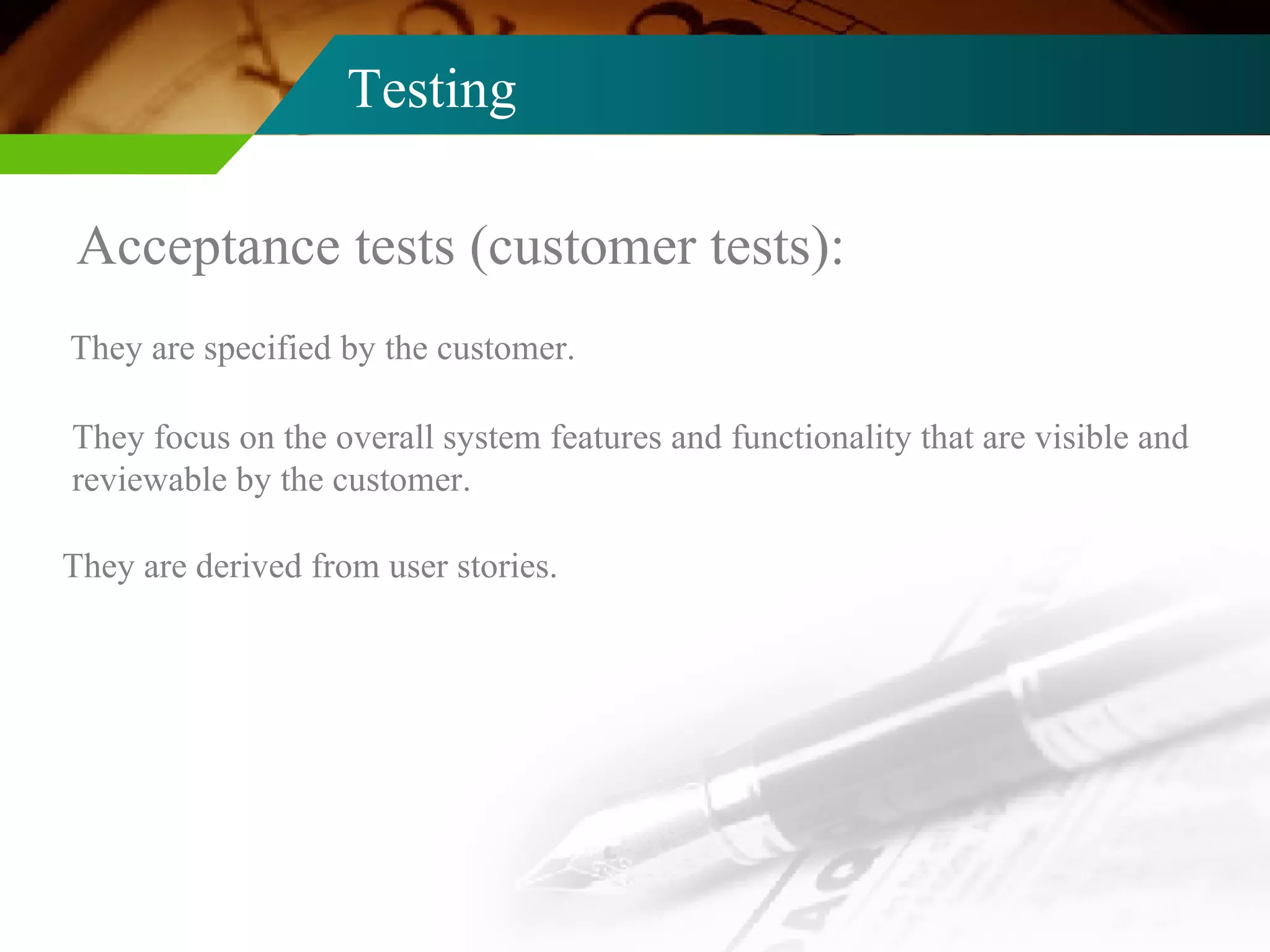 Testing Acceptance tests (customer tests): They are specified by the customer. They focus on the overall system features and functionality that are visible and reviewable by the customer.  They are derived from user stories. 