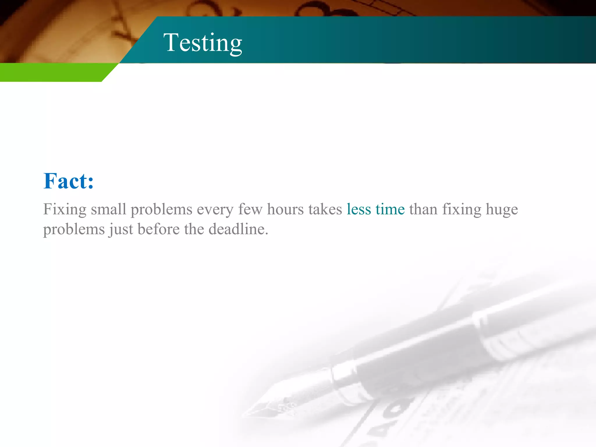 Testing Fixing small problems every few hours takes  less time  than fixing huge problems just before the deadline. Fact: 