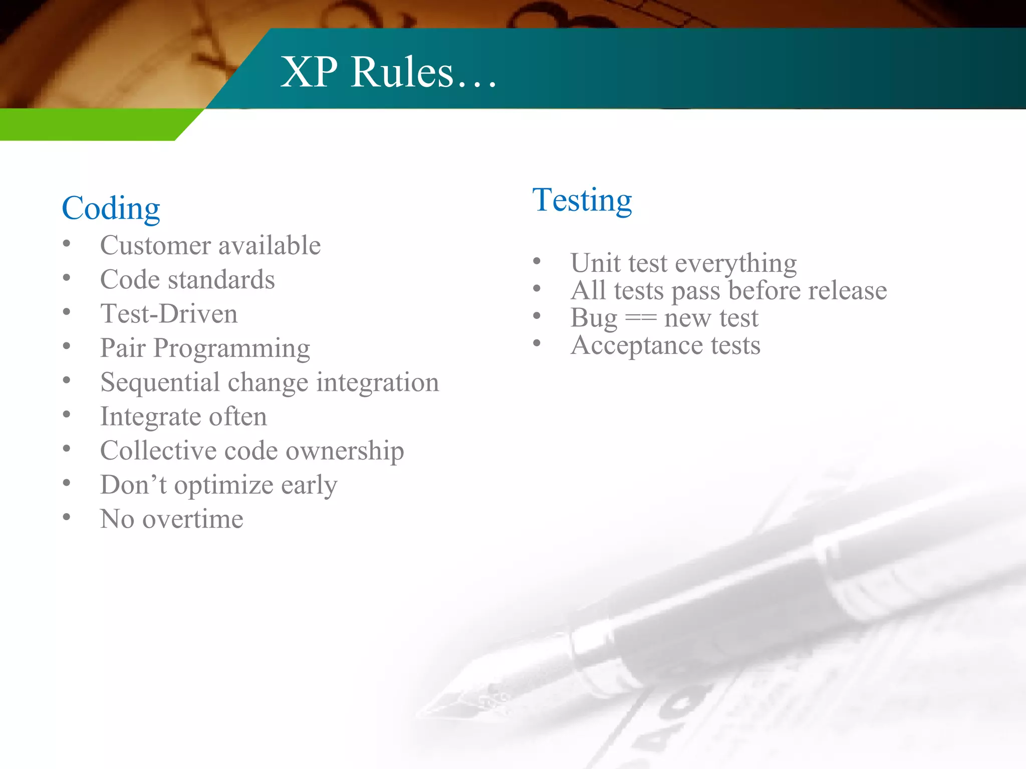 XP Rules… Coding Customer available Code standards Test-Driven Pair Programming Sequential change integration Integrate often Collective code ownership Don’t optimize early No overtime Testing Unit test everything All tests pass before release Bug == new test Acceptance tests 