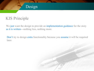 Design KIS Principle We  just  want the design to provide an  implementation guidance  for the story  as it is written ---nothing less, nothing more. Don’t  try to design  extra  functionality because you  assume  it will be required later. 