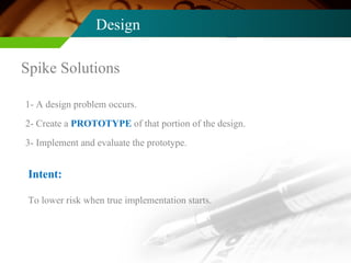 Design Spike Solutions 1- A design problem occurs. 2- Create a  PROTOTYPE  of that portion of the design. 3- Implement and evaluate the prototype. Intent: To lower risk when true implementation starts. 