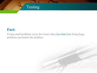 Testing Fixing small problems every few hours takes  less time  than fixing huge problems just before the deadline. Fact: 