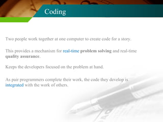 Coding Two people work together at one computer to create code for a story. This provides a mechanism for  real-time  problem solving  and real-time  quality assurance . Keeps the developers focused on the problem at hand. As pair programmers complete their work, the code they develop is  integrated  with the work of others. 
