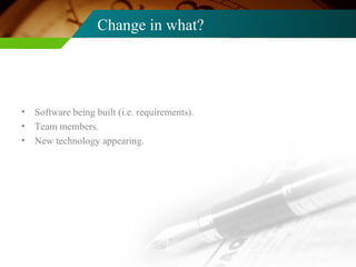 Change in what? Software being built (i.e. requirements). Team members. New technology appearing. 
