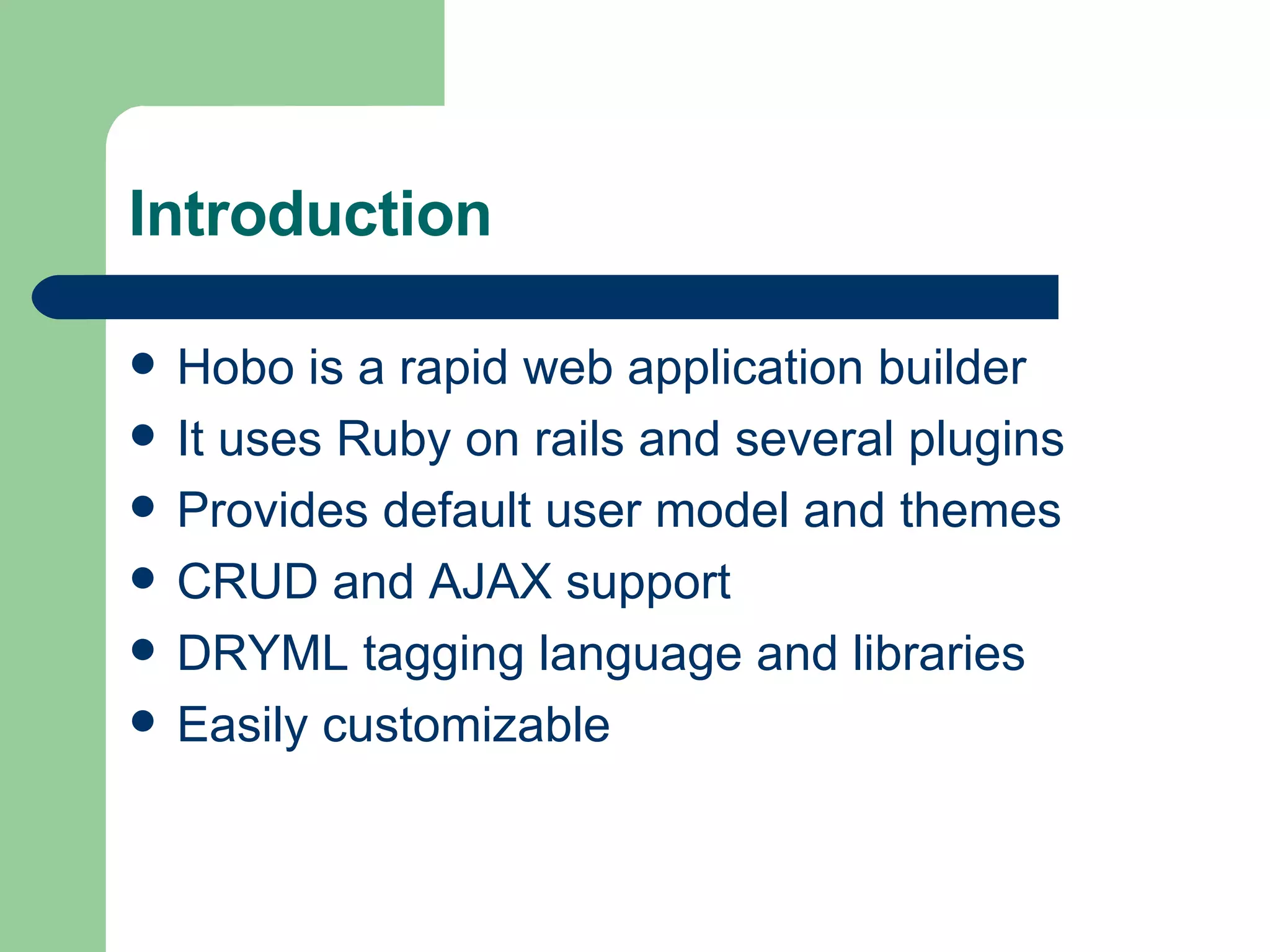 Introduction Hobo is a rapid web application builder It uses Ruby on rails and several plugins Provides default user model and themes CRUD and AJAX support DRYML tagging language and libraries Easily customizable 
