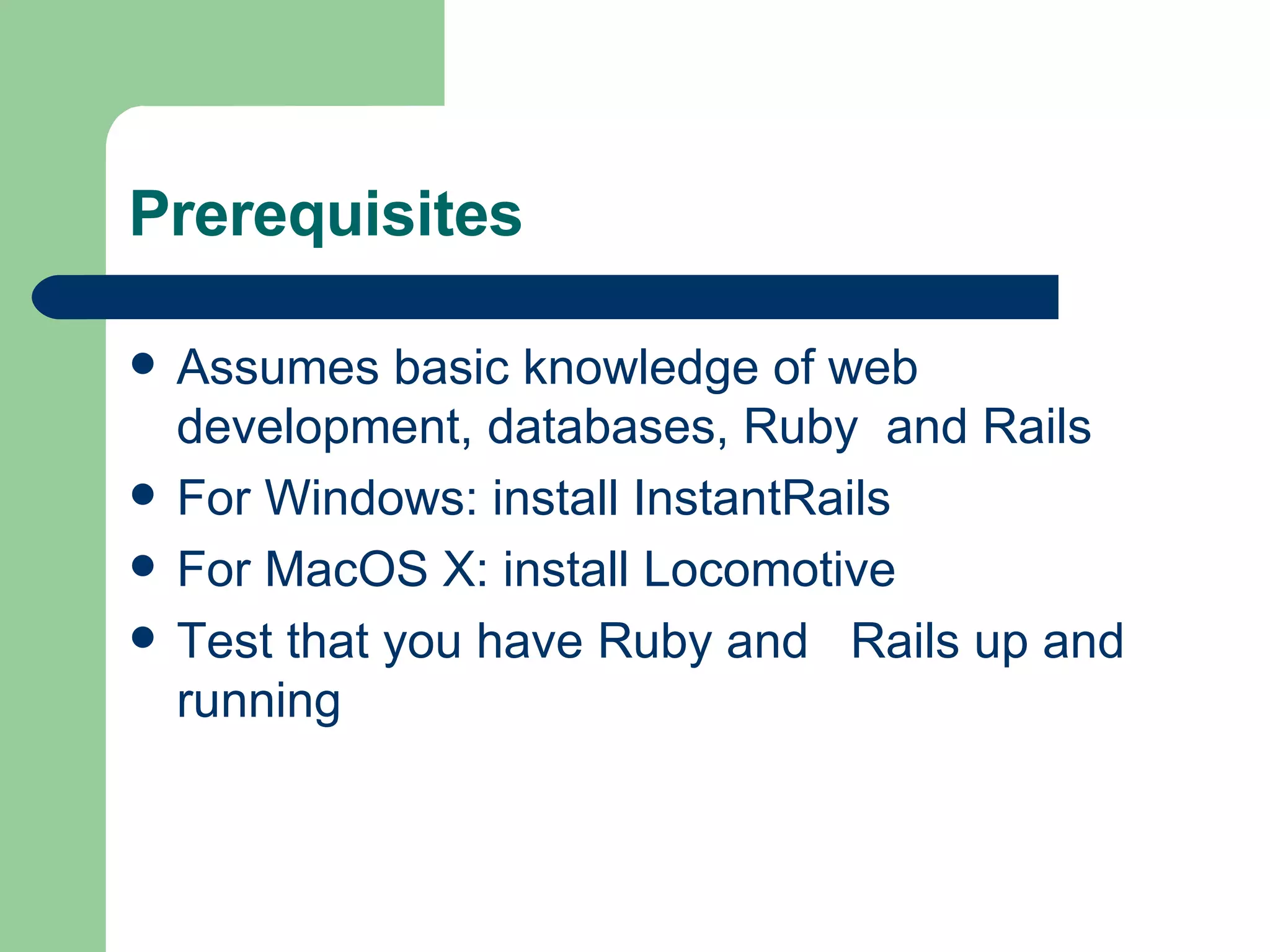 Prerequisites Assumes basic knowledge of web development, databases, Ruby  and Rails For Windows: install InstantRails For MacOS X: install Locomotive Test that you have Ruby and  Rails up and running 