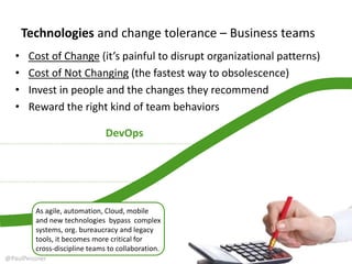 Technologies and change tolerance – Business teams
• Cost of Change (it’s painful to disrupt organizational patterns)
• Cost of Not Changing (the fastest way to obsolescence)
• Invest in people and the changes they recommend
• Reward the right kind of team behaviors
DevOps
As agile, automation, Cloud, mobile
and new technologies bypass complex
systems, org. bureaucracy and legacy
tools, it becomes critical for DevOps
and cross-discipline collaboration.
@PaulPeissner
 