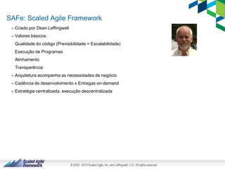 7
SAFe: Scaled Agile Framework
– Criado por Dean Leffingwell
– Valores básicos:
Qualidade do código (Previsibilidade > Escalabilidade)
Execução de Programas
Alinhamento
Transparência
– Arquitetura acompanha as necessidades de negócio
– Cadência de desenvolvimento x Entregas on-demand
– Estratégia centralizada, execução descentralizada
 