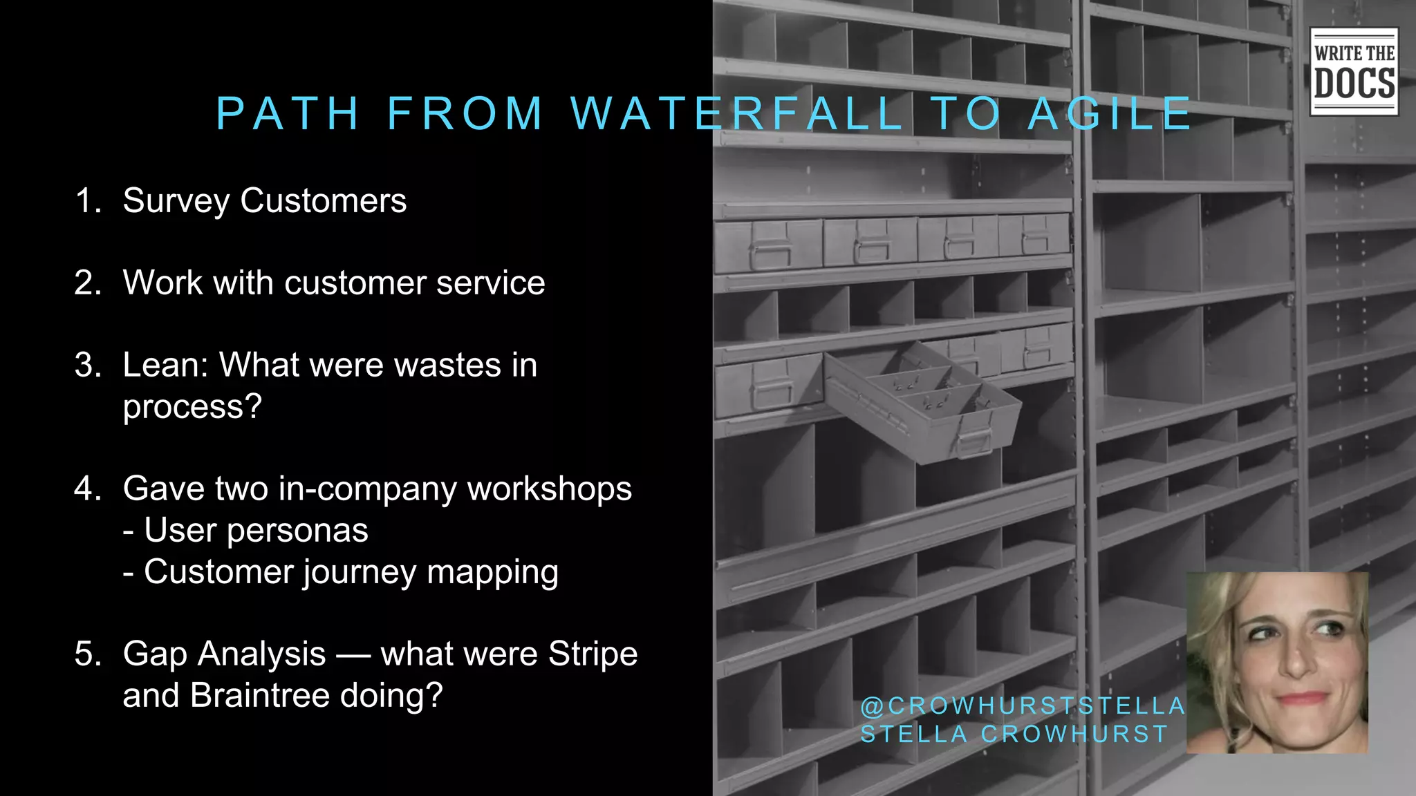 P A T H F R O M W A T E R F A L L T O A G I L E
@ C R O W H U R S T S T E L L A
S T E L L A C R O W H U R S T
1. Survey Customers
2. Work with customer service
3. Lean: What were wastes in
process?
4. Gave two in-company workshops
- User personas
- Customer journey mapping
5. Gap Analysis — what were Stripe
and Braintree doing?
 