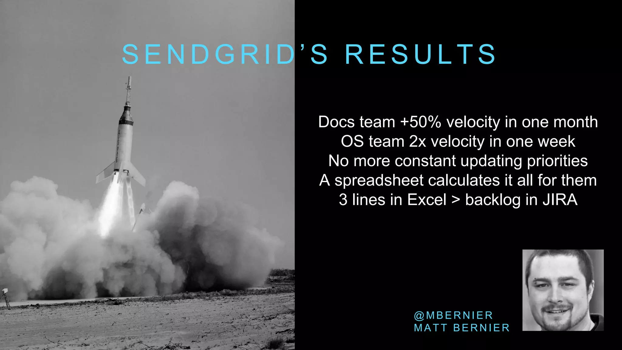 Docs team +50% velocity in one month
OS team 2x velocity in one week
No more constant updating priorities
A spreadsheet calculates it all for them
3 lines in Excel > backlog in JIRA
S E N D G R I D ’ S R E S U L T S
@ M B E R N I E R
M A T T B E R N I E R
 