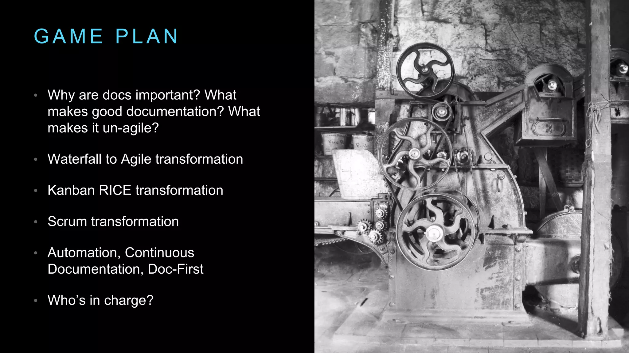 G A M E P L A N
• Why are docs important? What
makes good documentation? What
makes it un-agile?
• Waterfall to Agile transformation
• Kanban RICE transformation
• Scrum transformation
• Automation, Continuous
Documentation, Doc-First
• Who’s in charge?
 
