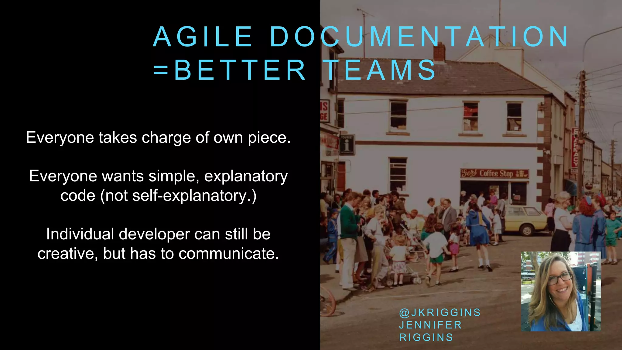 A G I L E D O C U M E N T A T I O N
= B E T T E R T E A M S
Everyone takes charge of own piece.
Everyone wants simple, explanatory
code (not self-explanatory.)
Individual developer can still be
creative, but has to communicate.
@ J K R I G G I N S
J E N N I F E R
R I G G I N S
 