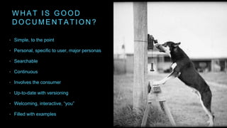 W H A T I S G O O D
D O C U M E N T A T I O N ?
• Simple, to the point
• Personal, specific to user, major personas
• Searchable
• Continuous
• Involves the consumer
• Up-to-date with versioning
• Welcoming, interactive, “you”
• Filled with examples
 