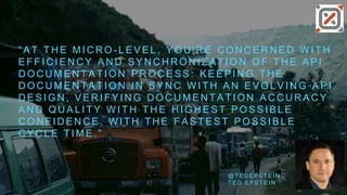 “ A T T H E M I C R O - L E V E L , Y O U ' R E C O N C E R N E D W I T H
E F F I C I E N C Y A N D S Y N C H R O N I Z A T I O N O F T H E A P I
D O C U M E N T A T I O N P R O C E S S : K E E P I N G T H E
D O C U M E N T A T I O N I N S Y N C W I T H A N E V O L V I N G A P I
D E S I G N , V E R I F Y I N G D O C U M E N T A T I O N A C C U R A C Y
A N D Q U A L I T Y W I T H T H E H I G H E S T P O S S I B L E
C O N F I D E N C E , W I T H T H E F A S T E S T P O S S I B L E
C Y C L E T I M E . ”
@ T E D E P S T E I N
T E D E P S T E I N
 