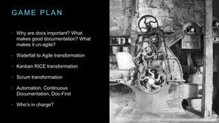 G A M E P L A N
• Why are docs important? What
makes good documentation? What
makes it un-agile?
• Waterfall to Agile transformation
• Kanban RICE transformation
• Scrum transformation
• Automation, Continuous
Documentation, Doc-First
• Who’s in charge?
 