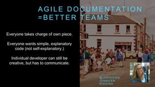 A G I L E D O C U M E N T A T I O N
= B E T T E R T E A M S
Everyone takes charge of own piece.
Everyone wants simple, explanatory
code (not self-explanatory.)
Individual developer can still be
creative, but has to communicate.
@ J K R I G G I N S
J E N N I F E R
R I G G I N S
 