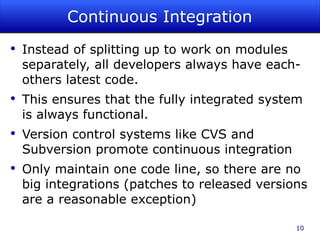 Continuous Integration Instead of splitting up to work on modules separately, all developers always have each-others latest code. This ensures that the fully integrated system is always functional. Version control systems like CVS and Subversion promote continuous integration Only maintain one code line, so there are no big integrations (patches to released versions are a reasonable exception) 