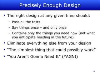 Precisely Enough Design The right design at any given time should: Pass all the tests Say things once – and only once Contains only the things you need now (not what you anticipate needing in the future)  Eliminate everything else from your design “The simplest thing that could possibly work” “You Aren't Gonna Need It” (YAGNI) 