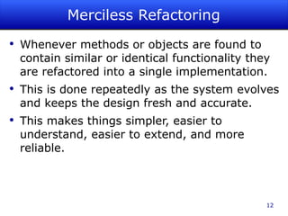 Merciless Refactoring Whenever methods or objects are found to contain similar or identical functionality they are refactored into a single implementation.  This is done repeatedly as the system evolves and keeps the design fresh and accurate. This makes things simpler, easier to understand, easier to extend, and more reliable. 