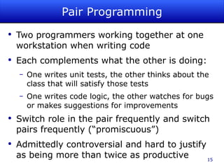 Pair Programming Two programmers working together at one workstation when writing code Each complements what the other is doing: One writes unit tests, the other thinks about the class that will satisfy those tests One writes code logic, the other watches for bugs or makes suggestions for improvements Switch role in the pair frequently and switch pairs frequently (“promiscuous”) Admittedly controversial and hard to justify as being more than twice as productive 