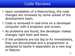 Code Reviews Upon completion of a feature/bug, the code changes are reviewed by some subset of the development team. Code is reviewed in real-time on a developer computer with a projector and screen. As problems are found, the developer makes changes right then and there. If the problems are too big to fix immediately, they are documented and a programmer is assigned to tackle it separately as a new bug or feature. 