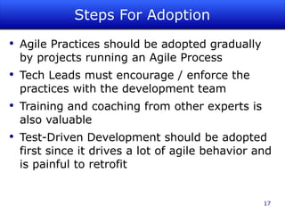 Steps For Adoption Agile Practices should be adopted gradually by projects running an Agile Process Tech Leads must encourage / enforce the practices with the development team Training and coaching from other experts is also valuable Test-Driven Development should be adopted first since it drives a lot of agile behavior and is painful to retrofit 