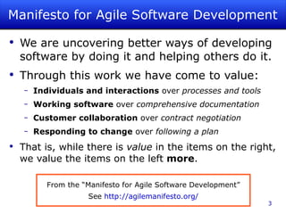Manifesto for Agile Software Development We are uncovering better ways of developing software by doing it and helping others do it. Through this work we have come to value: Individuals and interactions  over  processes and tools Working software  over  comprehensive documentation Customer collaboration  over  contract negotiation Responding to change  over  following a plan That is, while there is  value  in the items on the right, we value the items on the left  more . From the “Manifesto for Agile Software Development” See  http://agilemanifesto.org/ 