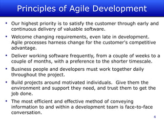 Principles of Agile Development Our highest priority is to satisfy the customer through early and continuous delivery of valuable software. Welcome changing requirements, even late in development. Agile processes harness change for the customer's competitive advantage. Deliver working software frequently, from a couple of weeks to a couple of months, with a preference to the shorter timescale. Business people and developers must work together daily throughout the project. Build projects around motivated individuals.  Give them the environment and support they need, and trust them to get the job done. The most efficient and effective method of conveying information to and within a development team is face-to-face conversation. 