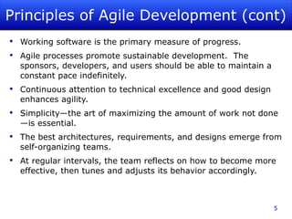 Principles of Agile Development (cont) Working software is the primary measure of progress. Agile processes promote sustainable development.  The sponsors, developers, and users should be able to maintain a constant pace indefinitely. Continuous attention to technical excellence and good design enhances agility. Simplicity—the art of maximizing the amount of work not done—is essential. The best architectures, requirements, and designs emerge from self-organizing teams. At regular intervals, the team reflects on how to become more effective, then tunes and adjusts its behavior accordingly. 