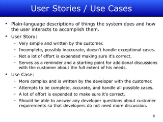 User Stories / Use Cases Plain-language descriptions of things the system does and how the user interacts to accomplish them. User Story: Very simple and written by the customer. Incomplete, possibly inaccurate, doesn't handle exceptional cases. Not a lot of effort is expended making sure it's correct. Serves as a reminder and a starting point for additional discussions with the customer about the full extent of his needs.  Use Case: More complex and is written by the developer with the customer. Attempts to be complete, accurate, and handle all possible cases. A lot of effort is expended to make sure it's correct. Should be able to answer any developer questions about customer requirements so that developers do not need more discussion.  
