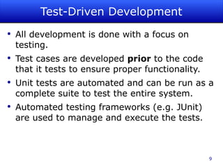 Test-Driven Development All development is done with a focus on testing. Test cases are developed  prior  to the code that it tests to ensure proper functionality. Unit tests are automated and can be run as a complete suite to test the entire system. Automated testing frameworks (e.g. JUnit) are used to manage and execute the tests. 