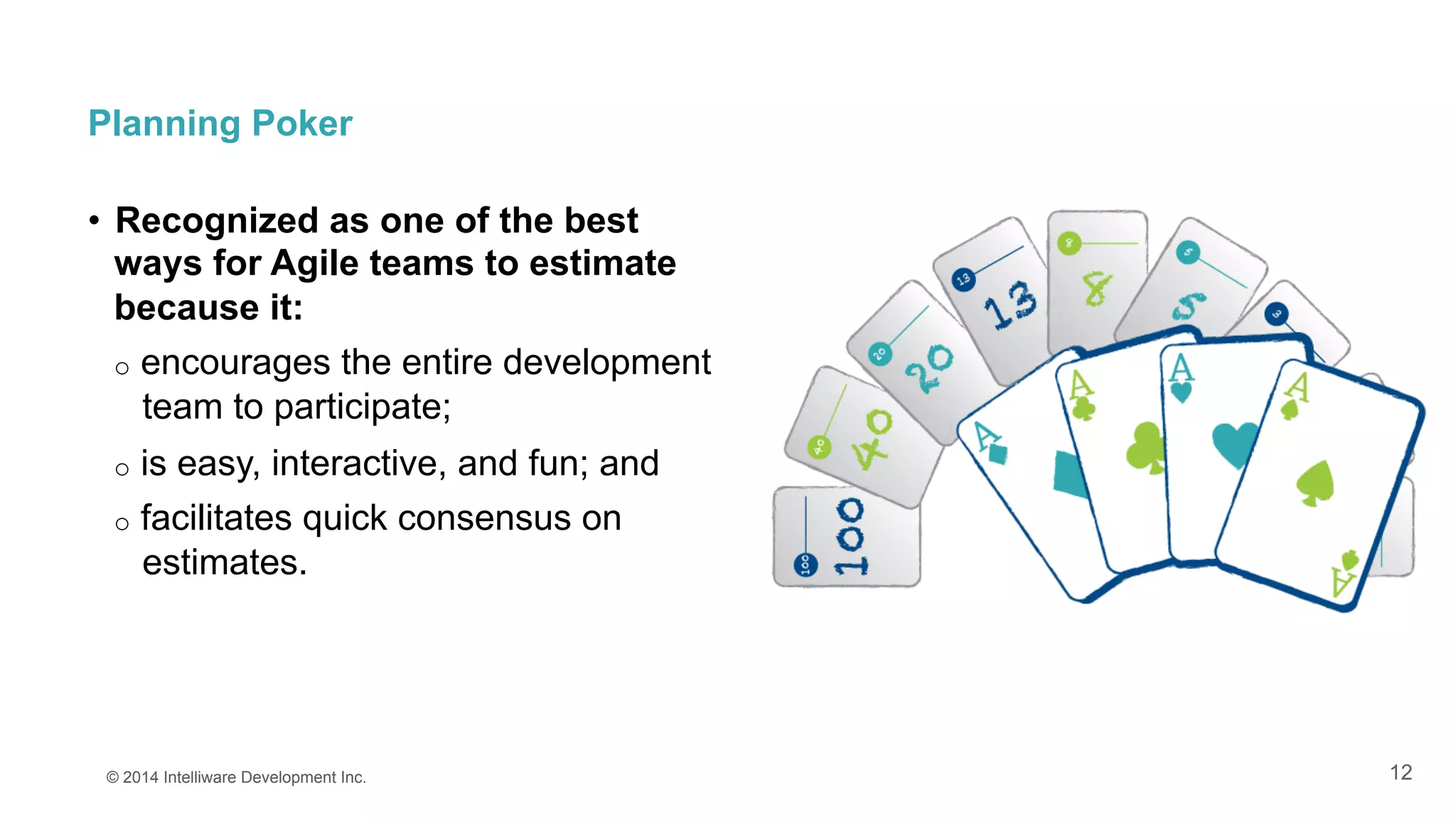 12
Planning Poker
•  Recognized as one of the best
ways for Agile teams to estimate
because it:
o  encourages the entire development
team to participate;
o  is easy, interactive, and fun; and
o  facilitates quick consensus on
estimates.
© 2014 Intelliware Development Inc.
 