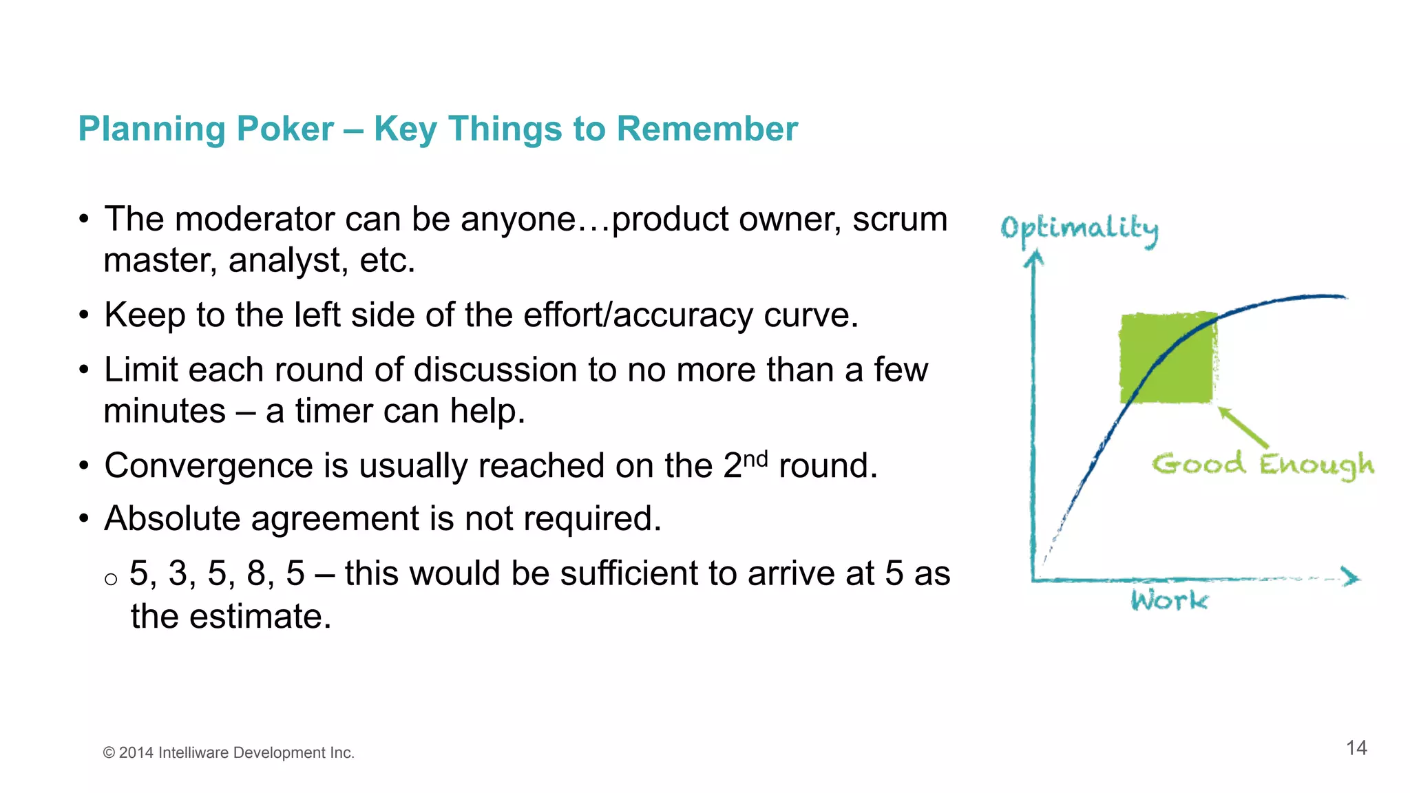 14
Planning Poker – Key Things to Remember
•  The moderator can be anyone…product owner, scrum
master, analyst, etc.
•  Keep to the left side of the effort/accuracy curve.
•  Limit each round of discussion to no more than a few
minutes – a timer can help.
•  Convergence is usually reached on the 2nd round.
•  Absolute agreement is not required.
o  5, 3, 5, 8, 5 – this would be sufficient to arrive at 5 as
the estimate.
© 2014 Intelliware Development Inc.
 