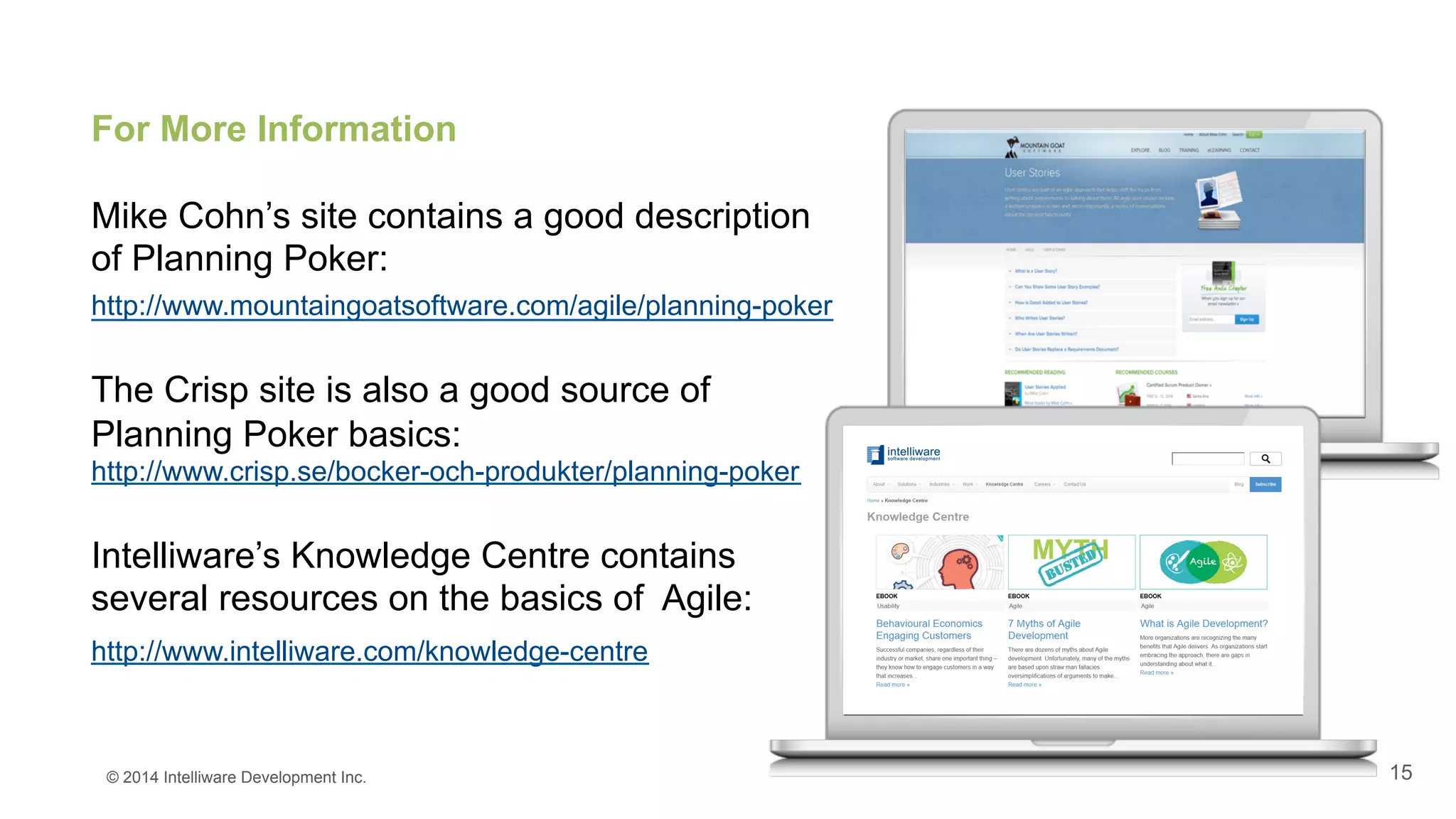 15
For More Information
Mike Cohn’s site contains a good description
of Planning Poker:
http://www.mountaingoatsoftware.com/agile/planning-poker
The Crisp site is also a good source of
Planning Poker basics:
http://www.crisp.se/bocker-och-produkter/planning-poker
Intelliware’s Knowledge Centre contains
several resources on the basics of Agile:
http://www.intelliware.com/knowledge-centre
© 2014 Intelliware Development Inc.
 