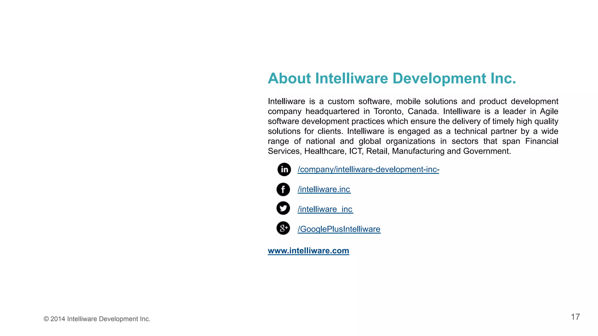 17
About Intelliware Development Inc.
Intelliware is a custom software, mobile solutions and product development
company headquartered in Toronto, Canada. Intelliware is a leader in Agile
software development practices which ensure the delivery of timely high quality
solutions for clients. Intelliware is engaged as a technical partner by a wide
range of national and global organizations in sectors that span Financial
Services, Healthcare, ICT, Retail, Manufacturing and Government.
/company/intelliware-development-inc-
/intelliware.inc
/intelliware_inc
/GooglePlusIntelliware
www.intelliware.com
© 2014 Intelliware Development Inc.
 