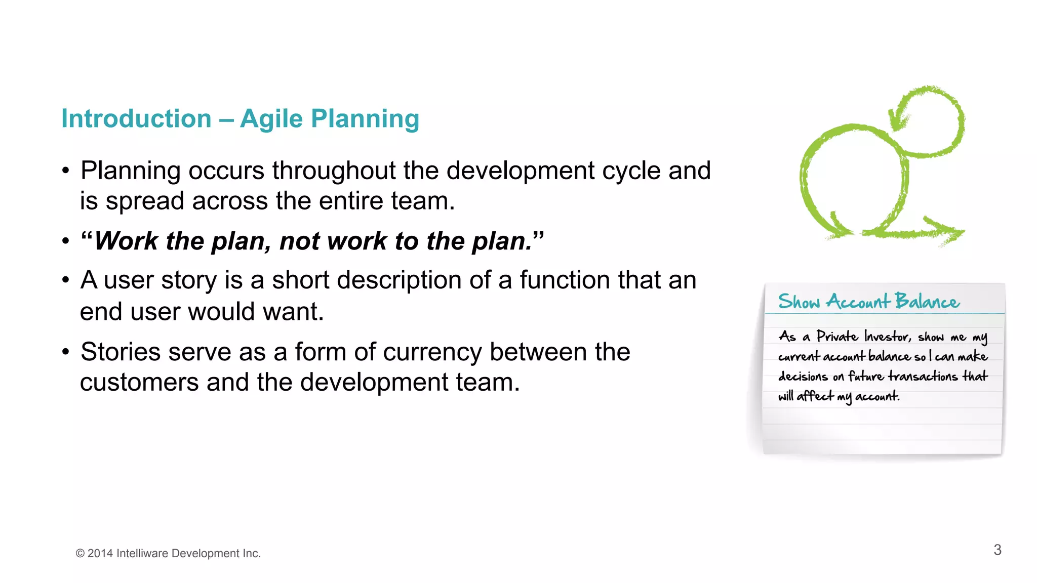 3
Introduction – Agile Planning
•  Planning occurs throughout the development cycle and
is spread across the entire team.
•  “Work the plan, not work to the plan.”
•  A user story is a short description of a function that an
end user would want.
•  Stories serve as a form of currency between the
customers and the development team.
© 2014 Intelliware Development Inc.
 