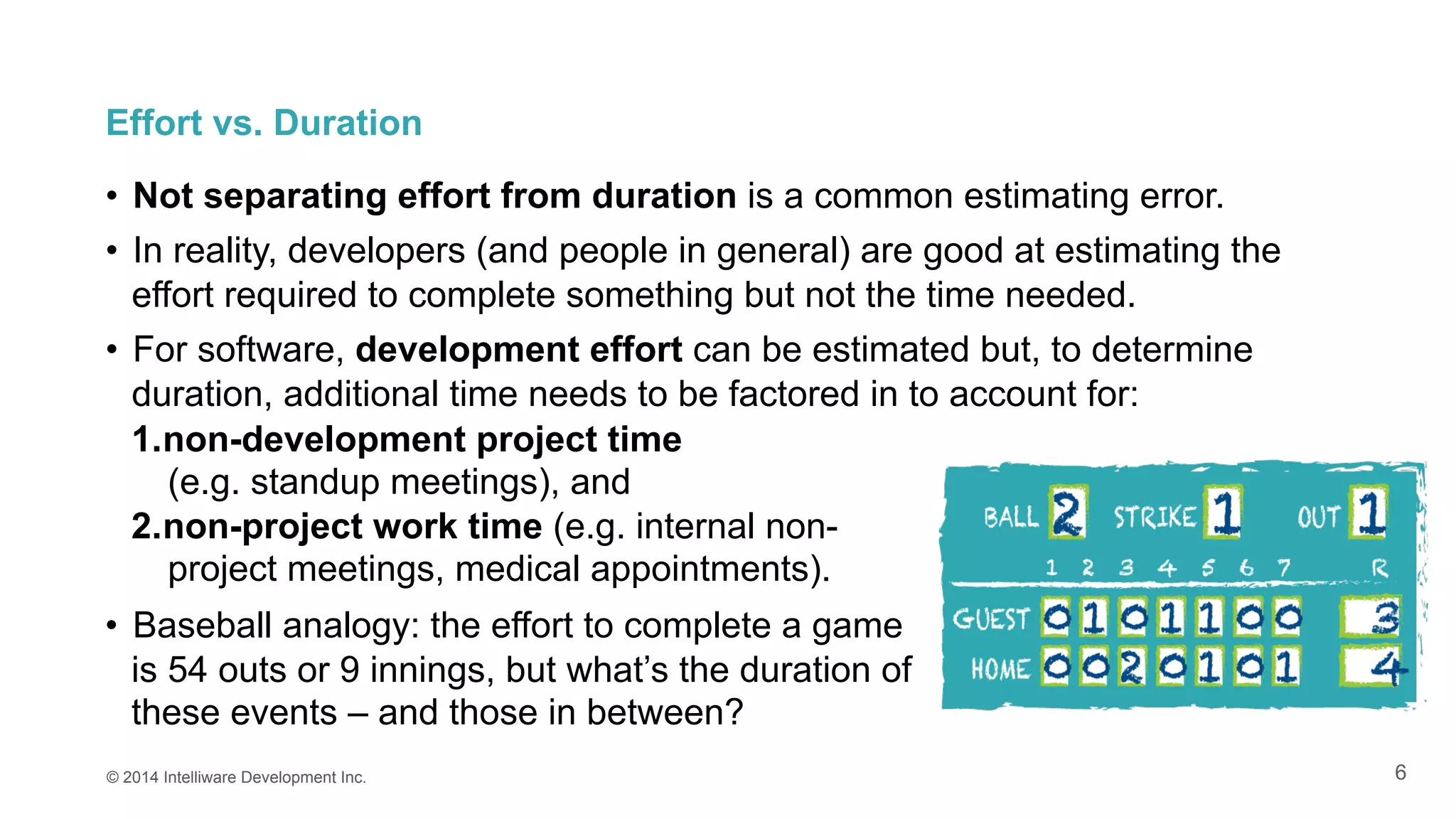6
1. non-development project time
(e.g. standup meetings), and
2. non-project work time (e.g. internal non-
project meetings, medical appointments).
•  Baseball analogy: the effort to complete a game
is 54 outs or 9 innings, but what’s the duration of
these events – and those in between?
© 2014 Intelliware Development Inc.
Effort vs. Duration
•  Not separating effort from duration is a common estimating error.
•  In reality, developers (and people in general) are good at estimating the
effort required to complete something but not the time needed.
•  For software, development effort can be estimated but, to determine
duration, additional time needs to be factored in to account for:
 