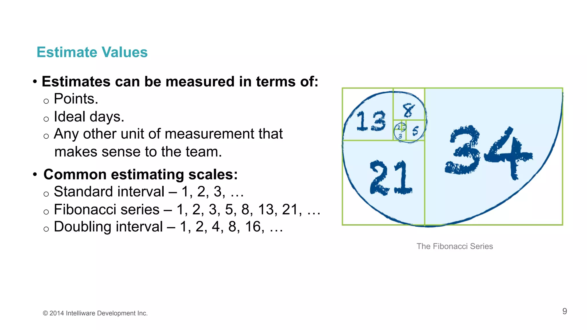 9
Estimate Values
• Estimates can be measured in terms of:
o  Points.
o  Ideal days.
o  Any other unit of measurement that
makes sense to the team.
•  Common estimating scales:
o  Standard interval – 1, 2, 3, …
o  Fibonacci series – 1, 2, 3, 5, 8, 13, 21, …
o  Doubling interval – 1, 2, 4, 8, 16, …
© 2014 Intelliware Development Inc.
The Fibonacci Series
 