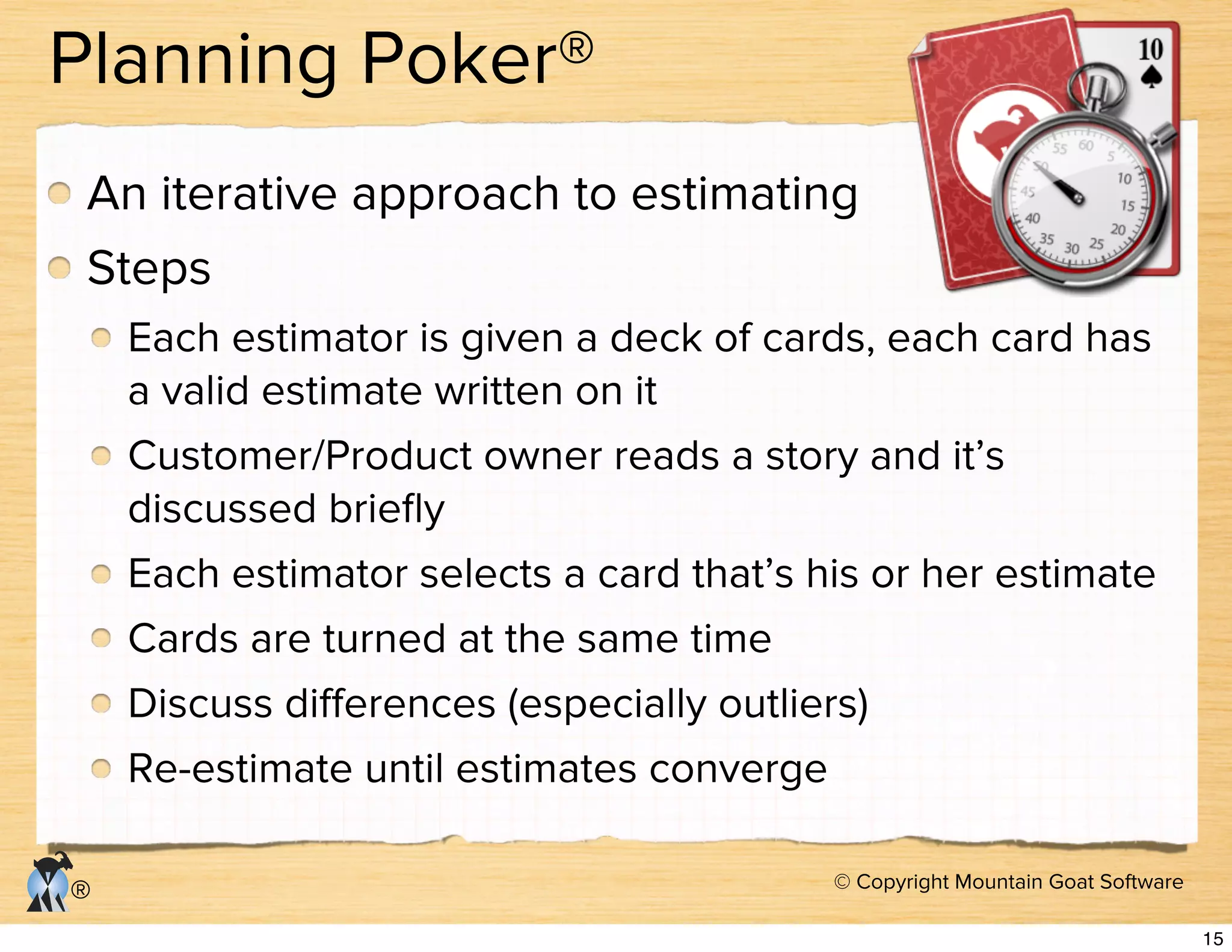 © Copyright Mountain Goat Software
®
Planning Poker®
An iterative approach to estimating
Steps
Each estimator is given a deck of cards, each card has
a valid estimate written on it
Customer/Product owner reads a story and it’s
discussed brieﬂy
Each estimator selects a card that’s his or her estimate
Cards are turned at the same time
Discuss diﬀerences (especially outliers)
Re-estimate until estimates converge
15
 