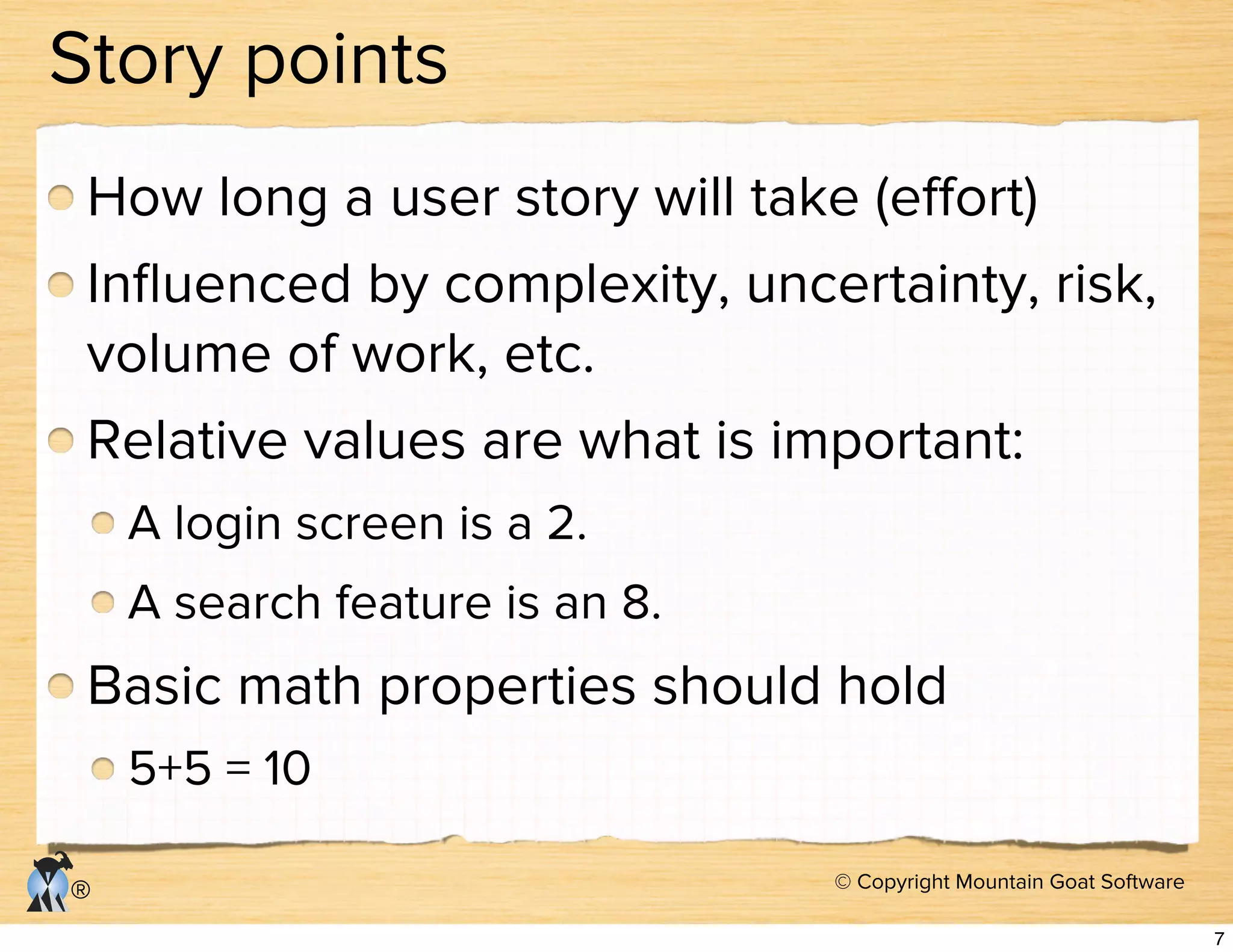 © Copyright Mountain Goat Software
®
Story points
How long a user story will take (eﬀort)
Inﬂuenced by complexity, uncertainty, risk,
volume of work, etc.
Relative values are what is important:
A login screen is a 2.
A search feature is an 8.
Basic math properties should hold
5+5 = 10
7
 