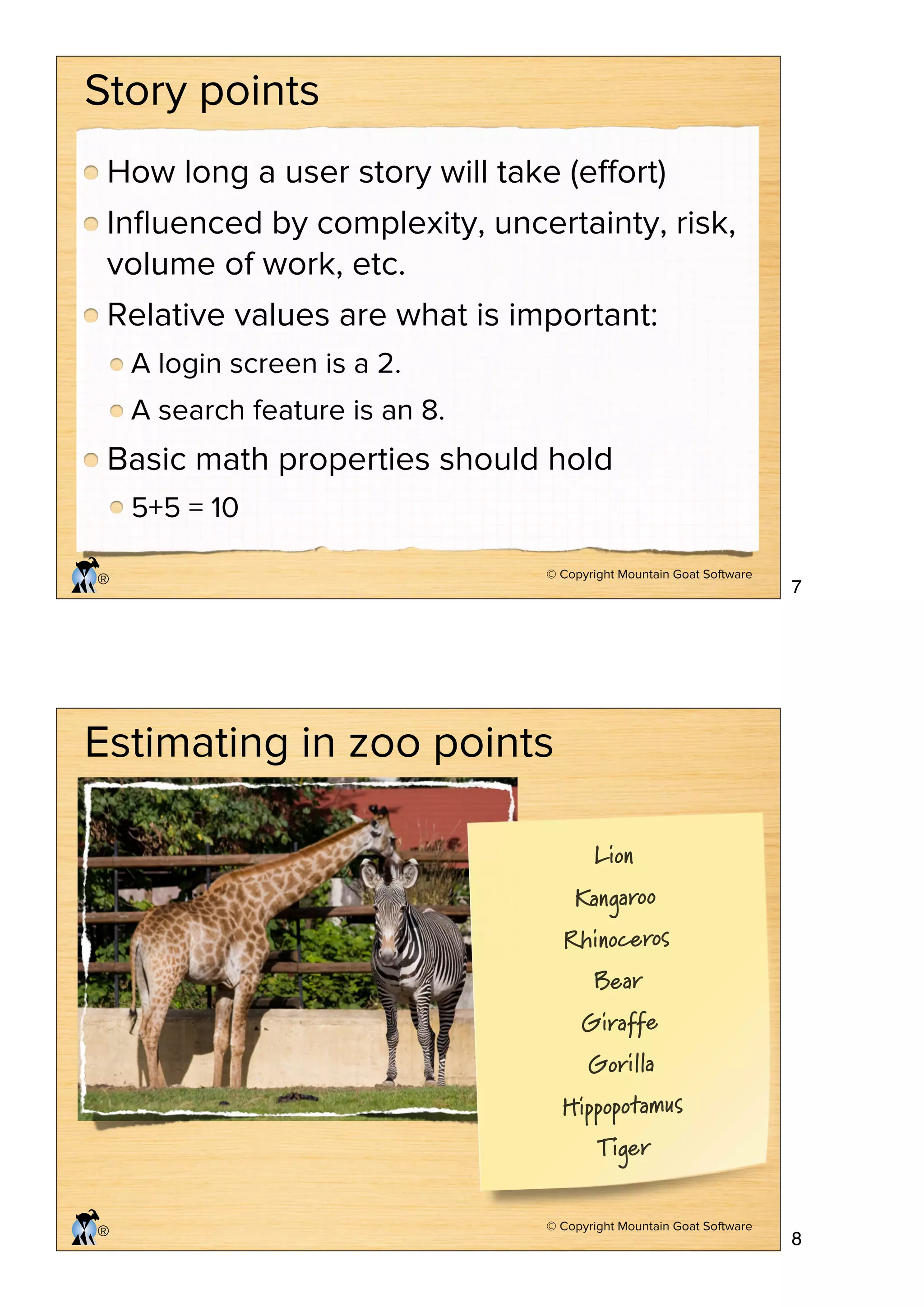 Story points
How long a user story will take (eﬀort)
Inﬂuenced by complexity, uncertainty, risk,
volume of work, etc.
Relative values are what is important:
A login screen is a 2.
A search feature is an 8.

Basic math properties should hold
5+5 = 10
®

© Copyright Mountain Goat Software

7

Estimating in zoo points
Lion
Kangaroo

Rhinoceros
Bear

Giraffe
Gorilla

Hippopotamus
Tiger

®

© Copyright Mountain Goat Software

8

 