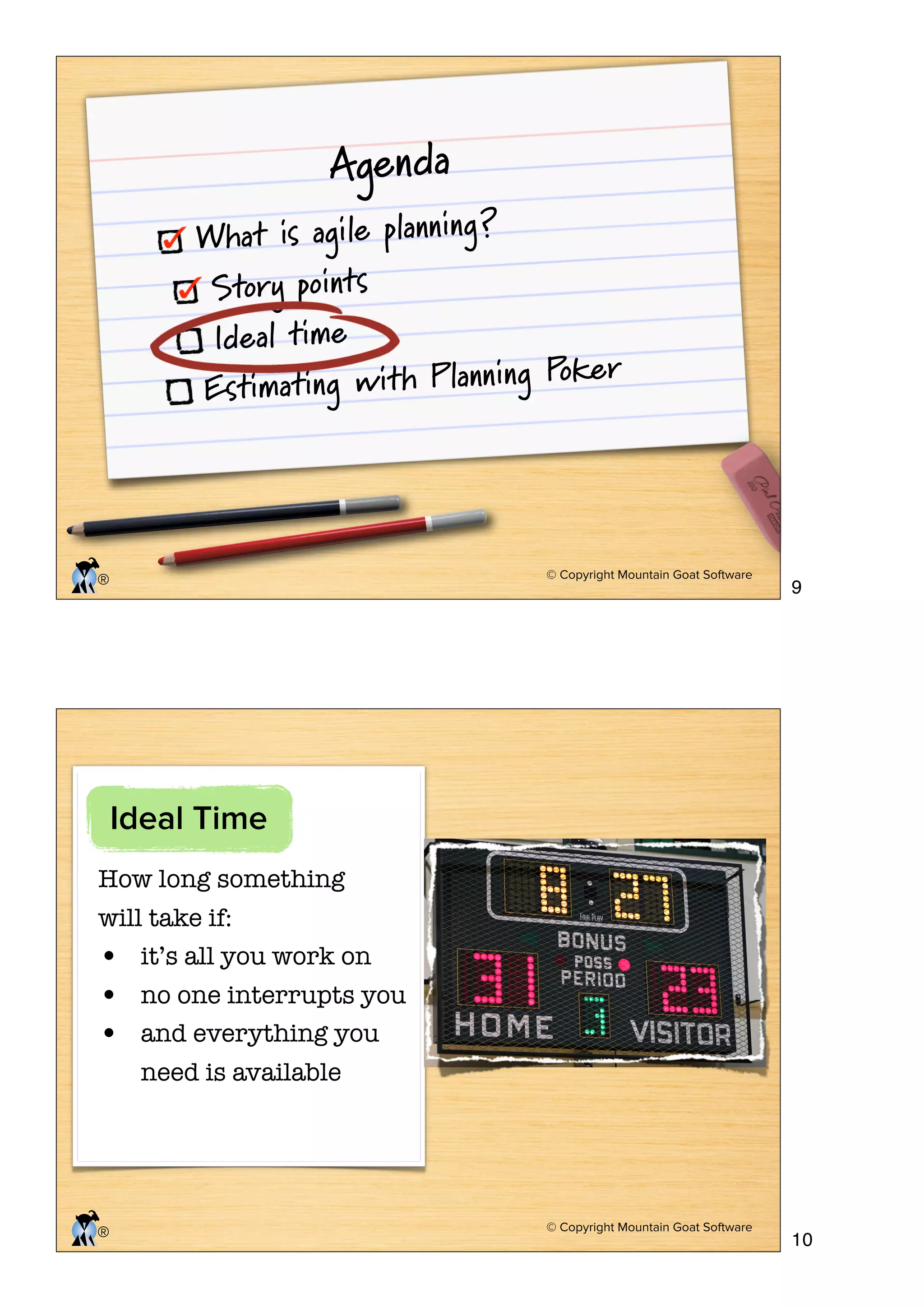 Agenda

What is agile planning ?
Story points
Ideal time
ker
imating with Planning Po
Est

© Copyright Mountain Goat Software

®

9

© Copyright Mountain Goat Software

10

Ideal Time
How long something
will take if:
• it’s all you work on

•
•

®

no one interrupts you
and everything you
need is available

 