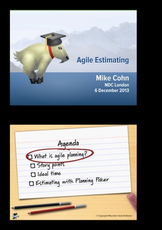 Agile Estimating
Mike Cohn

NDC London
6 December 2013

1

Agenda

What is agile planning ?
Story points
Ideal time
ker
imating with Planning Po
Est

®

© Copyright Mountain Goat Software

2

 