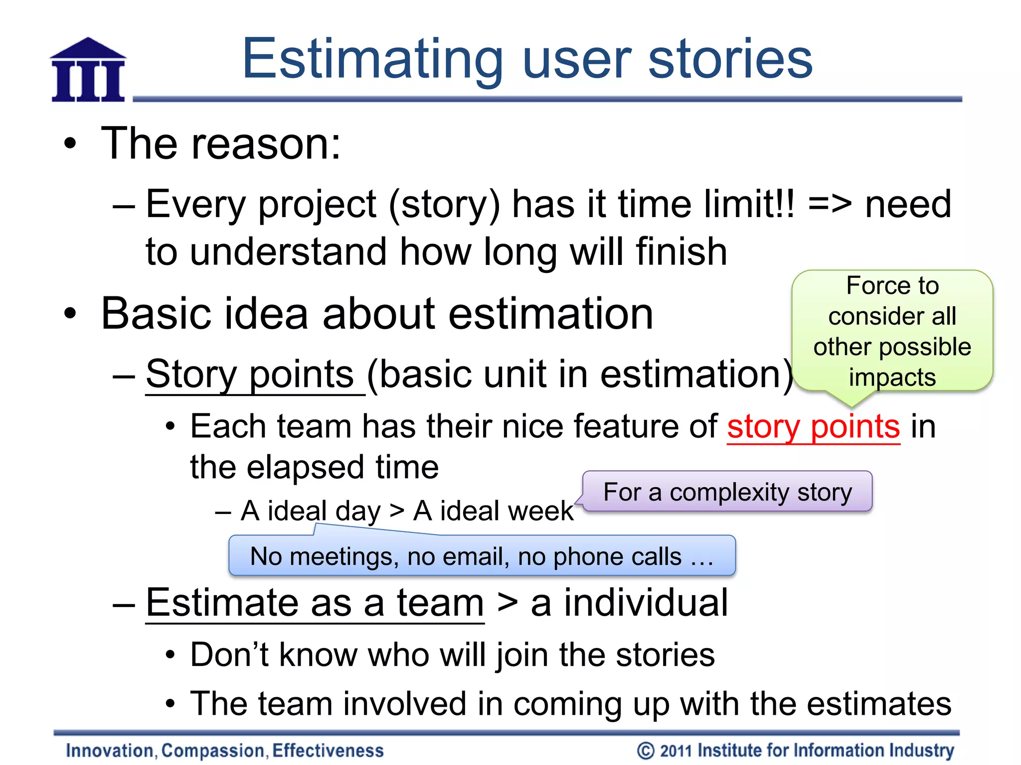 Estimating user stories
• The reason:
  – Every project (story) has it time limit!! => need
    to understand how long will finish
                                                            Force to
• Basic idea about estimation                             consider all
                                                         other possible
  – Story points (basic unit in estimation)                 impacts

     • Each team has their nice feature of story points in
       the elapsed time
                                       For a complexity story
        – A ideal day > A ideal week
          No meetings, no email, no phone calls …
  – Estimate as a team > a individual
     • Don’t know who will join the stories
     • The team involved in coming up with the estimates
 