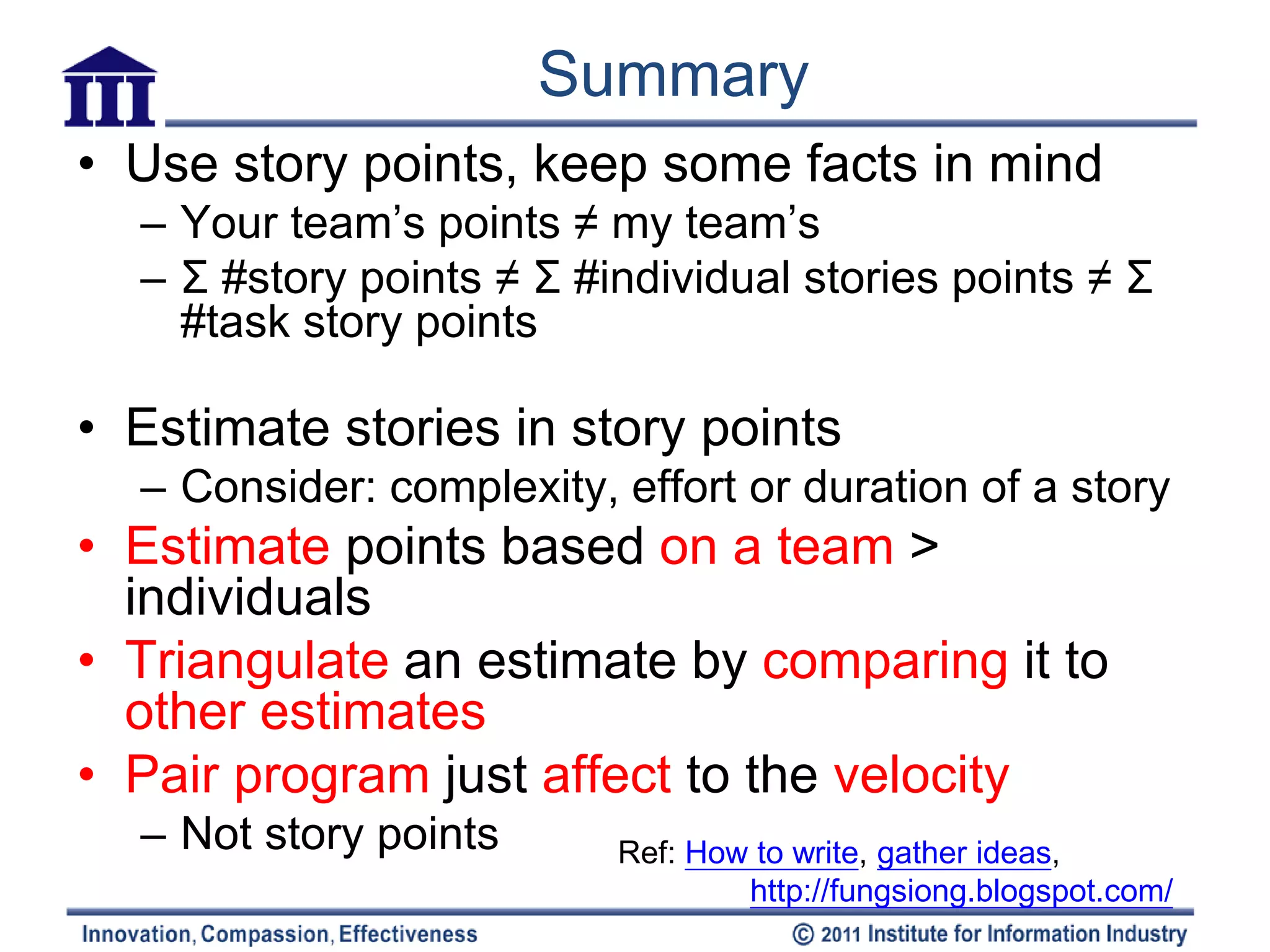 Summary
• Use story points, keep some facts in mind
  – Your team’s points ≠ my team’s
  – Σ #story points ≠ Σ #individual stories points ≠ Σ
    #task story points

• Estimate stories in story points
  – Consider: complexity, effort or duration of a story
• Estimate points based on a team >
  individuals
• Triangulate an estimate by comparing it to
  other estimates
• Pair program just affect to the velocity
  – Not story points      Ref: How to write, gather ideas,
                                  http://fungsiong.blogspot.com/
 