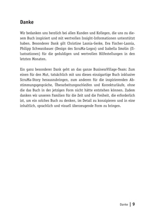 Danke | 9
Danke
Wir bedanken uns herzlich bei allen Kunden und Kollegen, die uns zu die-
sem Buch inspiriert und mit wertvollen Insight-Informationen unterstützt
haben. Besonderer Dank gilt Christine Lasnia-Gerke, Eva Fischer-Lasnia,
Philipp Schwarzbauer (Design des ScruMa-Logos) und Isabella Smolin (Il-
lustrationen) für die geduldigen und wertvollen Hilfestellungen in den
letzten Monaten.
Ein ganz besonderer Dank geht an das ganze BusinessVillage-Team: Zum
einen für den Mut, tatsächlich mit uns dieses einzigartige Buch inklusive
ScruMa-Story herauszubringen, zum anderen für die inspirierenden Ab-
stimmungsgespräche, Überarbeitungsschleifen und Korrekturläufe, ohne
die das Buch in der jetzigen Form nicht hätte entstehen können. Zudem
danken wir unseren Familien für die Zeit und die Freiheit, die erforderlich
ist, um ein solches Buch zu denken, im Detail zu konzipieren und in eine
inhaltlich, sprachlich und visuell überzeugende Form zu bringen.
 